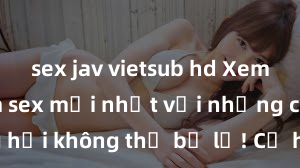 sex jav vietsub hd Xem ngay phim sex mới nhất với những cảnh nóng hổi không thể bỏ lỡ! Cơ hội tận hưởng những khoảnh khắc đầy kích thích ngay hôm nay!