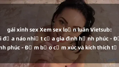 gái xinh sex Xem sex loạn luân Vietsub: Chuyến du lịch nội địa náo nhiệt của gia đình hạnh phúc - Đảm bảo cảm xúc và kích thích tới tận cùng.