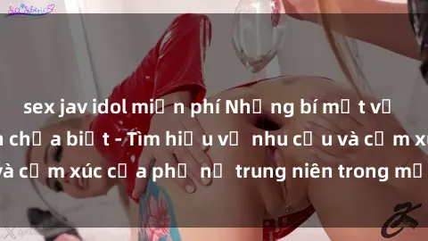 sex jav idol miễn phí Những bí mật về sex gái già mà bạn chưa biết - Tìm hiểu về nhu cầu và cảm xúc của phụ nữ trung niên trong mảnh đời thứ hai