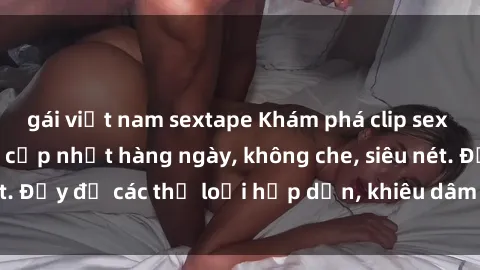 gái việt nam sextape Khám phá clip sex nữ sinh mới nhất, cập nhật hàng ngày, không che, siêu nét. Đầy đủ các thể loại hấp dẫn, khiêu dâm chất lượng cao.