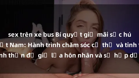 sex trên xe bus Bí quyết giữ mãi sức hút của sex bà mẹ Việt Nam: Hành trình chăm sóc cơ thể và tinh thần để giữ lửa hôn nhân và sự hấp dẫn trong cuộc sống.