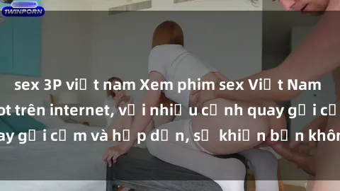 sex 3P việt nam Xem phim sex Việt Nam không che đang hot trên internet, với nhiều cảnh quay gợi cảm và hấp dẫn, sẽ khiến bạn không thể rời mắt.