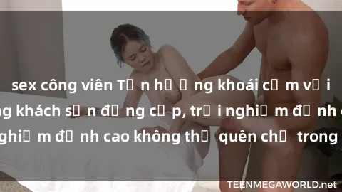 sex công viên Tận hưởng khoái cảm với sex sinh viên trong khách sạn đẳng cấp, trải nghiệm đỉnh cao không thể quên chỉ trong chớp mắt