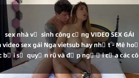 sex nhà vệ sinh công cộng VIDEO SEX GÁI NGA VIETSUB: Xem video sex gái Nga vietsub hay nhất - Mê hoặc bởi sự quyến rũ và đẹp người của các cô gái Nga trong video này!