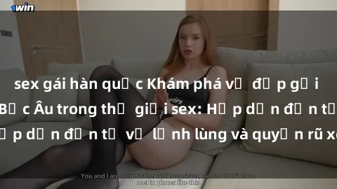 sex gái hàn quốc Khám phá vẻ đẹp gợi cảm của phụ nữ Bắc Âu trong thế giới sex: Hấp dẫn đến từ vẻ lạnh lùng và quyến rũ xen lẫn
