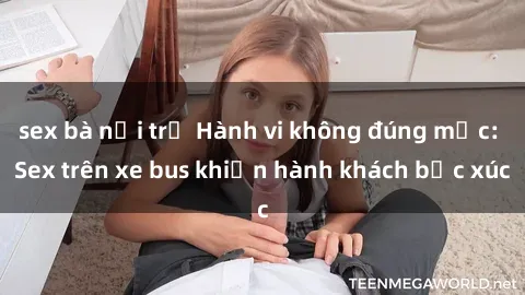 sex bà nội trợ Hành vi không đúng mực: Sex trên xe bus khiến hành khách bức xúc
