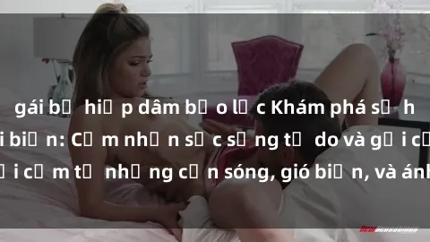 gái bị hiếp dâm bạo lực Khám phá sự hấp dẫn của sex bãi biển: Cảm nhận sức sống tự do và gợi cảm từ những cơn sóng, gió biển, và ánh nắng mặt trời.