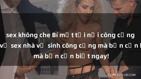 sex không che Bí mật tại nơi công cộng: Sự thật về sex nhà vệ sinh công cộng mà bạn cần biết ngay!