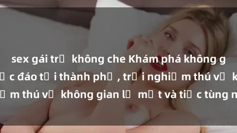 sex gái trẻ không che Khám phá không gian sex quán bar độc đáo tại thành phố, trải nghiệm thú vị không gian lạ mắt và tiệc tùng nóng bỏng