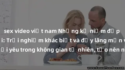 sex video việt nam Những kỷ niệm đẹp tại sex ngoài trời: Trải nghiệm khác biệt và đầy lãng mạn với người yêu trong không gian tự nhiên, tạo nên những khoảnh khắc đáng nhớ.