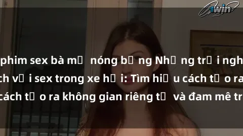 phim sex bà mẹ nóng bỏng Những trải nghiệm đầy kích thích với sex trong xe hơi: Tìm hiểu cách tạo ra không gian riêng tư và đam mê trên bánh lái!