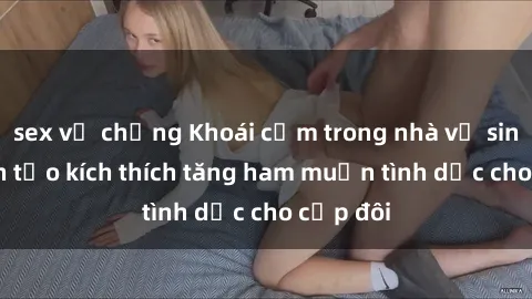 sex vợ chồng Khoái cảm trong nhà vệ sinh: 5 cách tạo kích thích tăng ham muốn tình dục cho cặp đôi