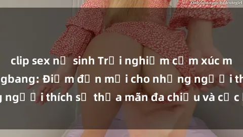 clip sex nữ sinh Trải nghiệm cảm xúc mãnh liệt với sex gangbang: Điểm đến mới cho những người thích sự thỏa mãn đa chiều và cực kỳ kích thích