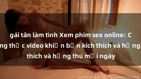 gái tân làm tình Xem phim sex online: Cách để thưởng thức video khiến bạn kích thích và hứng thú mỗi ngày