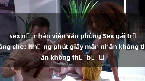 sex nữ nhân viên văn phòng Sex gái trẻ đẹp không che: Những phút giây mãn nhãn không thể bỏ lỡ