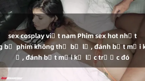 sex cosplay việt nam Phim sex hot nhất năm  Top những bộ phim không thể bỏ lỡ, đánh bật mọi kỷ lục trước đó