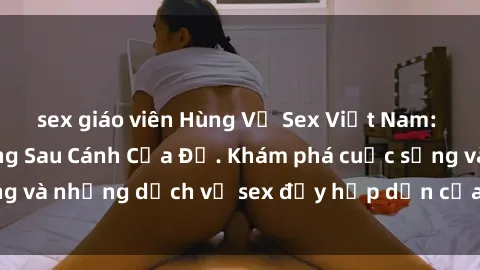 sex giáo viên Hùng Vỹ Sex Việt Nam: Những Bí Mật Đằng Sau Cánh Cửa Đỏ. Khám phá cuộc sống và những dịch vụ sex đầy hấp dẫn của người Việt Nam.
