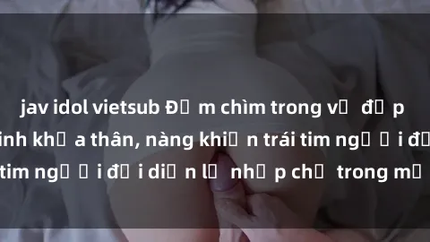 jav idol vietsub Đắm chìm trong vẻ đẹp tự nhiên của gái xinh khỏa thân, nàng khiến trái tim người đối diện lỡ nhịp chỉ trong một cái nhìn.