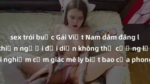 sex trói buộc Gái Việt Nam dâm đãng làm tình say đắm, khiến người đối diện không thể cưỡng lại được. Hãy trải nghiệm cảm giác mê ly biết bao của phong cách yêu đương đậm chất dân tộc!
