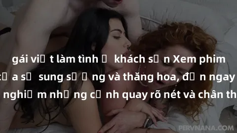 gái việt làm tình ở khách sạn Xem phim sex HD: Đỉnh cao của sự sung sướng và thăng hoa, đến ngay để trải nghiệm những cảnh quay rõ nét và chân thực nhất. Hãy cùng khám phá!