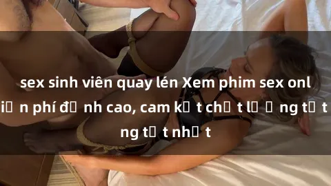 sex sinh viên quay lén Xem phim sex online miễn phí đỉnh cao, cam kết chất lượng tốt nhất