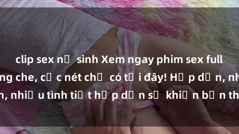 clip sex nữ sinh Xem ngay phim sex full HD đỉnh cao, không che, cực nét chỉ có tại đây! Hấp dẫn, nhiều tình tiết hấp dẫn sẽ khiến bạn thỏa mãn đắm say.