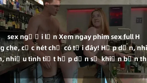 sex người lớn Xem ngay phim sex full HD đỉnh cao, không che, cực nét chỉ có tại đây! Hấp dẫn, nhiều tình tiết hấp dẫn sẽ khiến bạn thỏa mãn đắm say.