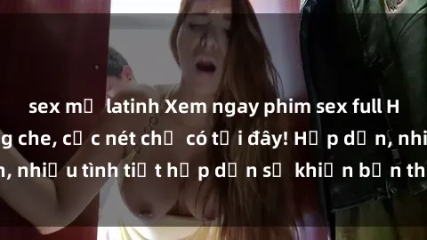 sex mỹ latinh Xem ngay phim sex full HD đỉnh cao, không che, cực nét chỉ có tại đây! Hấp dẫn, nhiều tình tiết hấp dẫn sẽ khiến bạn thỏa mãn đắm say.