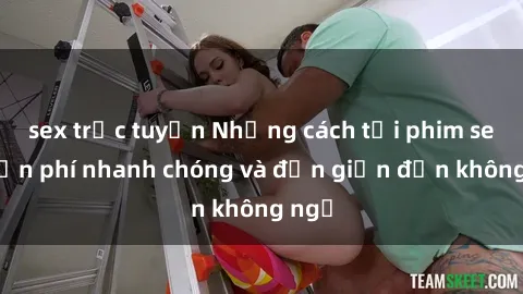 sex trực tuyến Những cách tải phim sex miễn phí nhanh chóng và đơn giản đến không ngờ