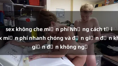 sex không che miễn phí Những cách tải phim sex miễn phí nhanh chóng và đơn giản đến không ngờ