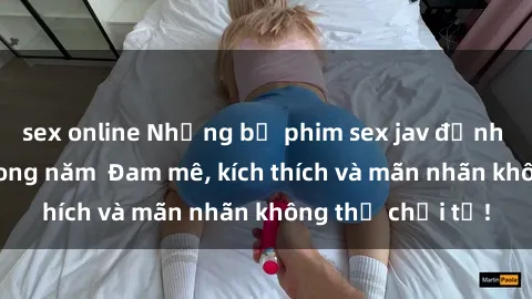 sex online Những bộ phim sex jav đỉnh cao phải xem trong năm  Đam mê, kích thích và mãn nhãn không thể chối từ!