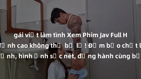 gái việt làm tình Xem Phim Jav Full HD: Những bộ phim đỉnh cao không thể bỏ lỡ! Đảm bảo chất lượng ổn định, hình ảnh sắc nét, đồng hành cùng bạn trong những giây phút thư giãn!