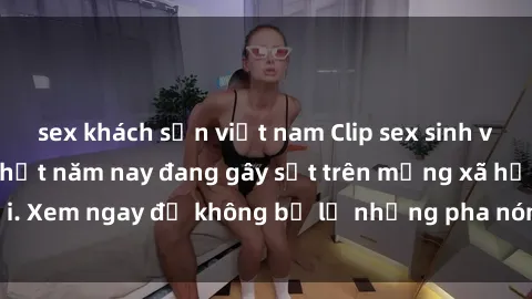 sex khách sạn việt nam Clip sex sinh viên mới nhất hot nhất năm nay đang gây sốt trên mạng xã hội. Xem ngay để không bỏ lỡ những pha nóng không thể bỏ qua!