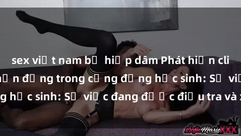 sex việt nam bị hiếp dâm Phát hiện clip sex nữ sinh gây chấn động trong cộng đồng học sinh: Sự việc đang được điều tra và xử lý