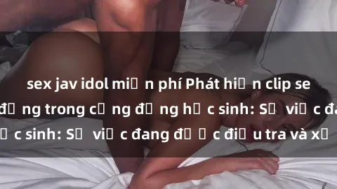 sex jav idol miễn phí Phát hiện clip sex nữ sinh gây chấn động trong cộng đồng học sinh: Sự việc đang được điều tra và xử lý