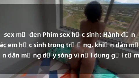 sex mỹ đen Phim sex học sinh: Hành động nóng bỏng của các em học sinh trong trường, khiến dân mạng dậy sóng vì nội dung gợi cảm và kích thích.