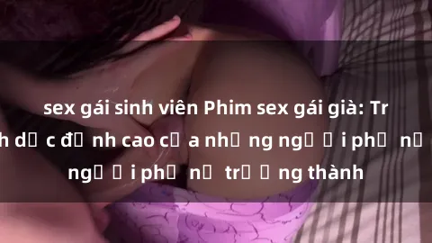 sex gái sinh viên Phim sex gái già: Trải nghiệm tình dục đỉnh cao của những người phụ nữ trưởng thành