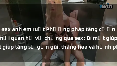 sex anh em ruột Phương pháp tăng cường gắn kết trong mối quan hệ vợ chồng qua sex: Bí mật giúp tăng sự gần gũi, thăng hoa và hạnh phúc cho cặp đôi