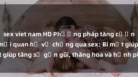 sex viet nam HD Phương pháp tăng cường gắn kết trong mối quan hệ vợ chồng qua sex: Bí mật giúp tăng sự gần gũi, thăng hoa và hạnh phúc cho cặp đôi