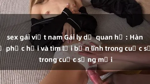 sex gái việt nam Gái ly dị quan hệ: Hành trình tự phục hồi và tìm lại bản lĩnh trong cuộc sống mới