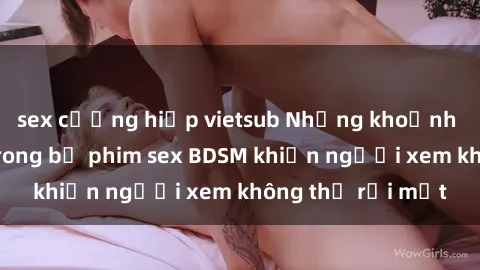 sex cưỡng hiếp vietsub Những khoảnh khắc hấp dẫn trong bộ phim sex BDSM khiến người xem không thể rời mắt