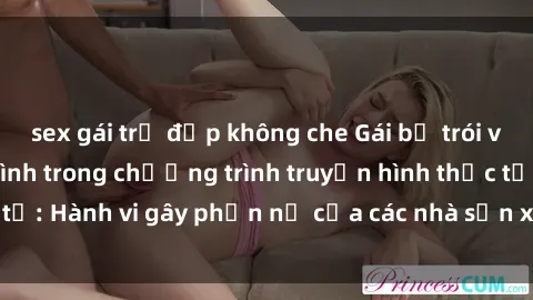 sex gái trẻ đẹp không che Gái bị trói và bị ép buộc làm tình trong chương trình truyền hình thực tế: Hành vi gây phẫn nộ của các nhà sản xuất và người xem.