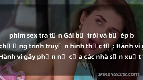 phim sex tra tấn Gái bị trói và bị ép buộc làm tình trong chương trình truyền hình thực tế: Hành vi gây phẫn nộ của các nhà sản xuất và người xem.