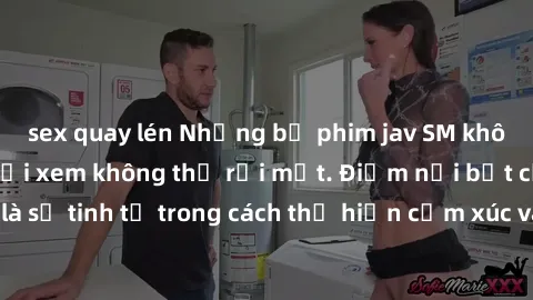 sex quay lén Những bộ phim jav SM không che khiến người xem không thể rời mắt. Điểm nổi bật của thể loại này là sự tinh tế trong cách thể hiện cảm xúc và sự hấp dẫn của những cảnh quay.