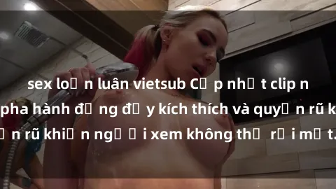 sex loạn luân vietsub Cập nhật clip nóng BDSM: Những pha hành động đầy kích thích và quyến rũ khiến người xem không thể rời mắt. Đừng bỏ lỡ!