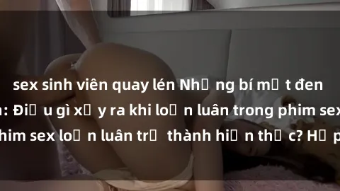 sex sinh viên quay lén Những bí mật đen tối trong gia đình: Điều gì xảy ra khi loạn luân trong phim sex loạn luân trở thành hiện thực? Hấp dẫn và gây sốc!