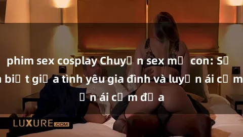 phim sex cosplay Chuyện sex mẹ con: Sự phân biệt giữa tình yêu gia đình và luyến ái cấm địa
