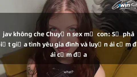 jav không che Chuyện sex mẹ con: Sự phân biệt giữa tình yêu gia đình và luyến ái cấm địa