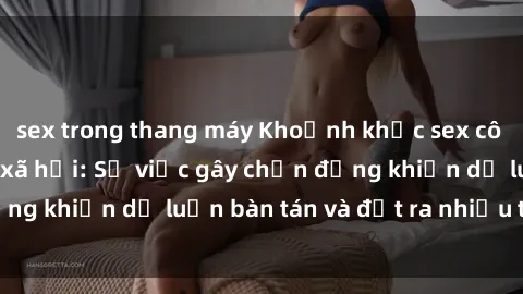 sex trong thang máy Khoảnh khắc sex cô cháu gây sốc trong xã hội: Sự việc gây chấn động khiến dư luận bàn tán và đặt ra nhiều tranh cãi.
