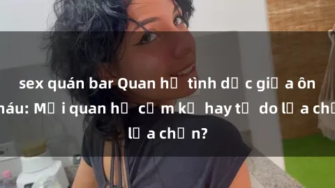 sex quán bar Quan hệ tình dục giữa ông cháu: Mối quan hệ cấm kỵ hay tự do lựa chọn?